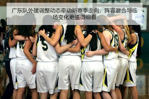 广东队外援调整动态牵动新赛季走向，阵容磨合与临场变化更值得细看